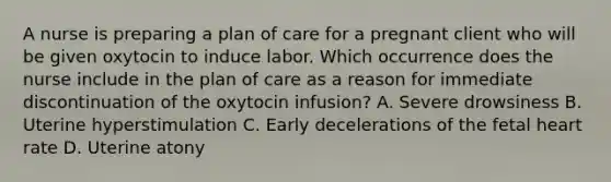 A nurse is preparing a plan of care for a pregnant client who will be given oxytocin to induce labor. Which occurrence does the nurse include in the plan of care as a reason for immediate discontinuation of the oxytocin infusion? A. Severe drowsiness B. Uterine hyperstimulation C. Early decelerations of the fetal heart rate D. Uterine atony