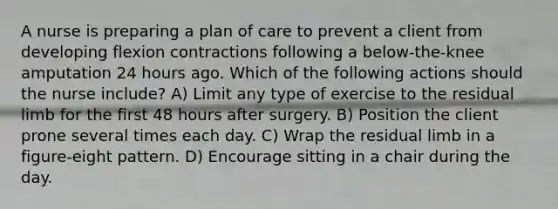 A nurse is preparing a plan of care to prevent a client from developing flexion contractions following a below-the-knee amputation 24 hours ago. Which of the following actions should the nurse include? A) Limit any type of exercise to the residual limb for the first 48 hours after surgery. B) Position the client prone several times each day. C) Wrap the residual limb in a figure-eight pattern. D) Encourage sitting in a chair during the day.