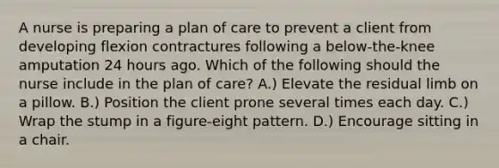 A nurse is preparing a plan of care to prevent a client from developing flexion contractures following a below-the-knee amputation 24 hours ago. Which of the following should the nurse include in the plan of care? A.) Elevate the residual limb on a pillow. B.) Position the client prone several times each day. C.) Wrap the stump in a figure-eight pattern. D.) Encourage sitting in a chair.