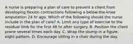 A nurse is preparing a plan of care to prevent a client from developing flexion contractions following a below-the-knee amputation 24 hr ago. Which of the following should the nurse include in the plan of care? A. Limit any type of exercise to the residual limb for the first 48 hr after surgery. B. Position the client prone several times each day. C. Wrap the stump in a figure-eight pattern. D. Encourage sitting in a chair during the day.