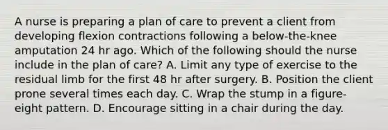 A nurse is preparing a plan of care to prevent a client from developing flexion contractions following a below-the-knee amputation 24 hr ago. Which of the following should the nurse include in the plan of care? A. Limit any type of exercise to the residual limb for the first 48 hr after surgery. B. Position the client prone several times each day. C. Wrap the stump in a figure-eight pattern. D. Encourage sitting in a chair during the day.