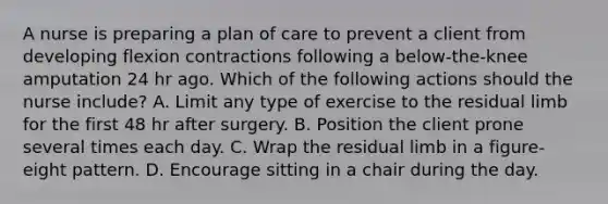 A nurse is preparing a plan of care to prevent a client from developing flexion contractions following a below-the-knee amputation 24 hr ago. Which of the following actions should the nurse include? A. Limit any type of exercise to the residual limb for the first 48 hr after surgery. B. Position the client prone several times each day. C. Wrap the residual limb in a figure-eight pattern. D. Encourage sitting in a chair during the day.