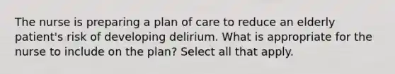 The nurse is preparing a plan of care to reduce an elderly patient's risk of developing delirium. What is appropriate for the nurse to include on the plan? Select all that apply.