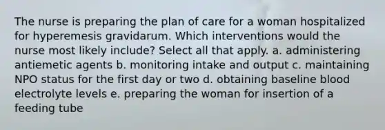 The nurse is preparing the plan of care for a woman hospitalized for hyperemesis gravidarum. Which interventions would the nurse most likely include? Select all that apply. a. administering antiemetic agents b. monitoring intake and output c. maintaining NPO status for the first day or two d. obtaining baseline blood electrolyte levels e. preparing the woman for insertion of a feeding tube