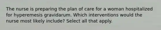 The nurse is preparing the plan of care for a woman hospitalized for hyperemesis gravidarum. Which interventions would the nurse most likely include? Select all that apply.