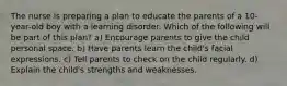 The nurse is preparing a plan to educate the parents of a 10-year-old boy with a learning disorder. Which of the following will be part of this plan? a) Encourage parents to give the child personal space. b) Have parents learn the child's facial expressions. c) Tell parents to check on the child regularly. d) Explain the child's strengths and weaknesses.