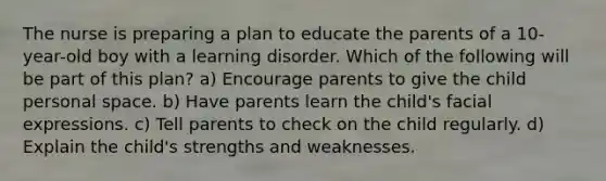 The nurse is preparing a plan to educate the parents of a 10-year-old boy with a learning disorder. Which of the following will be part of this plan? a) Encourage parents to give the child personal space. b) Have parents learn the child's facial expressions. c) Tell parents to check on the child regularly. d) Explain the child's strengths and weaknesses.