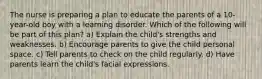 The nurse is preparing a plan to educate the parents of a 10-year-old boy with a learning disorder. Which of the following will be part of this plan? a) Explain the child's strengths and weaknesses. b) Encourage parents to give the child personal space. c) Tell parents to check on the child regularly. d) Have parents learn the child's facial expressions.