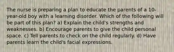 The nurse is preparing a plan to educate the parents of a 10-year-old boy with a learning disorder. Which of the following will be part of this plan? a) Explain the child's strengths and weaknesses. b) Encourage parents to give the child personal space. c) Tell parents to check on the child regularly. d) Have parents learn the child's facial expressions.