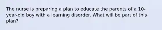 The nurse is preparing a plan to educate the parents of a 10-year-old boy with a learning disorder. What will be part of this plan?