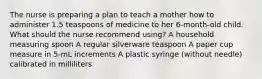 The nurse is preparing a plan to teach a mother how to administer 1.5 teaspoons of medicine to her 6-month-old child. What should the nurse recommend using? A household measuring spoon A regular silverware teaspoon A paper cup measure in 5-mL increments A plastic syringe (without needle) calibrated in milliliters