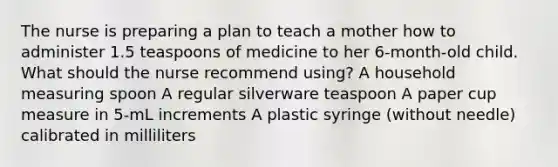 The nurse is preparing a plan to teach a mother how to administer 1.5 teaspoons of medicine to her 6-month-old child. What should the nurse recommend using? A household measuring spoon A regular silverware teaspoon A paper cup measure in 5-mL increments A plastic syringe (without needle) calibrated in milliliters