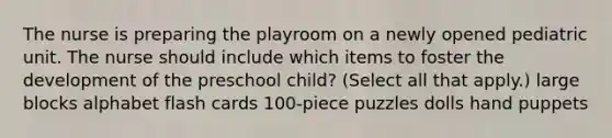 The nurse is preparing the playroom on a newly opened pediatric unit. The nurse should include which items to foster the development of the preschool child? (Select all that apply.) large blocks alphabet flash cards 100-piece puzzles dolls hand puppets