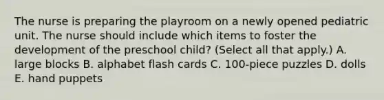 The nurse is preparing the playroom on a newly opened pediatric unit. The nurse should include which items to foster the development of the preschool child? (Select all that apply.) A. large blocks B. alphabet flash cards C. 100-piece puzzles D. dolls E. hand puppets