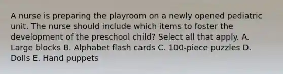 A nurse is preparing the playroom on a newly opened pediatric unit. The nurse should include which items to foster the development of the preschool child? Select all that apply. A. Large blocks B. Alphabet flash cards C. 100-piece puzzles D. Dolls E. Hand puppets