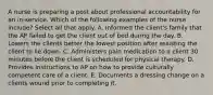 A nurse is preparing a post about professional accountability for an in-service. Which of the following examples of the nurse include? Select all that apply. A. Informed the client's family that the AP failed to get the client out of bed during the day. B. Lowers the clients better the lowest position after assisting the client to lie down. C. Administers pain medication to a client 30 minutes before the client is scheduled for physical therapy. D. Provides instructions to AP on how to provide culturally competent care of a client. E. Documents a dressing change on a clients wound prior to completing it.