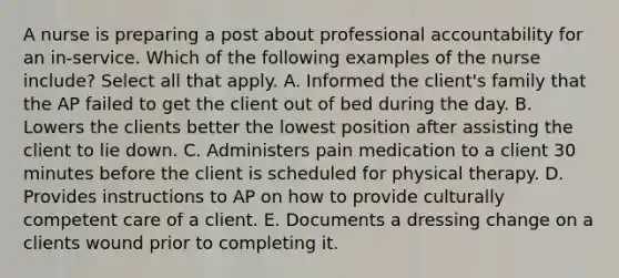 A nurse is preparing a post about professional accountability for an in-service. Which of the following examples of the nurse include? Select all that apply. A. Informed the client's family that the AP failed to get the client out of bed during the day. B. Lowers the clients better the lowest position after assisting the client to lie down. C. Administers pain medication to a client 30 minutes before the client is scheduled for physical therapy. D. Provides instructions to AP on how to provide culturally competent care of a client. E. Documents a dressing change on a clients wound prior to completing it.