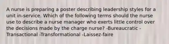 A nurse is preparing a poster describing leadership styles for a unit in-service. Which of the following terms should the nurse use to describe a <a href='https://www.questionai.com/knowledge/kdQ0QHEJmc-nurse-manager' class='anchor-knowledge'>nurse manager</a> who exerts little control over the decisions made by the charge nurse? -Bureaucratic -Transactional -Transformational -Laissez-faire