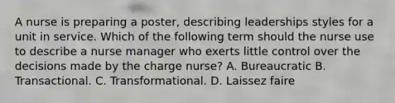 A nurse is preparing a poster, describing leaderships styles for a unit in service. Which of the following term should the nurse use to describe a nurse manager who exerts little control over the decisions made by the charge nurse? A. Bureaucratic B. Transactional. C. Transformational. D. Laissez faire