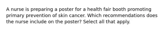 A nurse is preparing a poster for a health fair booth promoting primary prevention of skin cancer. Which recommendations does the nurse include on the poster? Select all that apply.