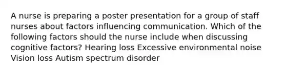 A nurse is preparing a poster presentation for a group of staff nurses about factors influencing communication. Which of the following factors should the nurse include when discussing cognitive factors? Hearing loss Excessive environmental noise Vision loss Autism spectrum disorder