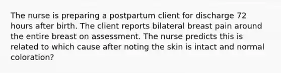 The nurse is preparing a postpartum client for discharge 72 hours after birth. The client reports bilateral breast pain around the entire breast on assessment. The nurse predicts this is related to which cause after noting the skin is intact and normal coloration?