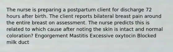 The nurse is preparing a postpartum client for discharge 72 hours after birth. The client reports bilateral breast pain around the entire breast on assessment. The nurse predicts this is related to which cause after noting the skin is intact and normal coloration? Engorgement Mastitis Excessive oxytocin Blocked milk duct