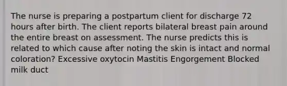 The nurse is preparing a postpartum client for discharge 72 hours after birth. The client reports bilateral breast pain around the entire breast on assessment. The nurse predicts this is related to which cause after noting the skin is intact and normal coloration? Excessive oxytocin Mastitis Engorgement Blocked milk duct