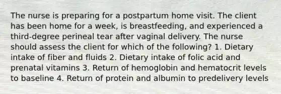 The nurse is preparing for a postpartum home visit. The client has been home for a week, is breastfeeding, and experienced a third-degree perineal tear after vaginal delivery. The nurse should assess the client for which of the following? 1. Dietary intake of fiber and fluids 2. Dietary intake of folic acid and prenatal vitamins 3. Return of hemoglobin and hematocrit levels to baseline 4. Return of protein and albumin to predelivery levels