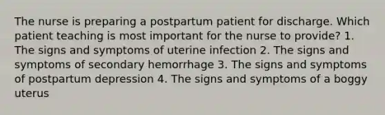 The nurse is preparing a postpartum patient for discharge. Which patient teaching is most important for the nurse to provide? 1. The signs and symptoms of uterine infection 2. The signs and symptoms of secondary hemorrhage 3. The signs and symptoms of postpartum depression 4. The signs and symptoms of a boggy uterus