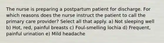 The nurse is preparing a postpartum patient for discharge. For which reasons does the nurse instruct the patient to call the primary care provider? Select all that apply. a) Not sleeping well b) Hot, red, painful breasts c) Foul-smelling lochia d) Frequent, painful urination e) Mild headache