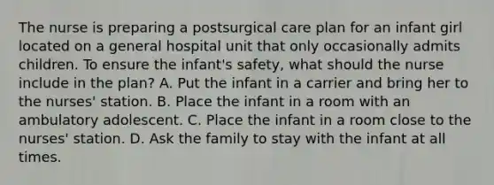 The nurse is preparing a postsurgical care plan for an infant girl located on a general hospital unit that only occasionally admits children. To ensure the infant's safety, what should the nurse include in the plan? A. Put the infant in a carrier and bring her to the nurses' station. B. Place the infant in a room with an ambulatory adolescent. C. Place the infant in a room close to the nurses' station. D. Ask the family to stay with the infant at all times.