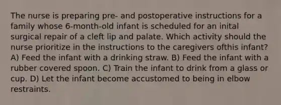 The nurse is preparing pre- and postoperative instructions for a family whose 6-month-old infant is scheduled for an inital surgical repair of a cleft lip and palate. Which activity should the nurse prioritize in the instructions to the caregivers ofthis infant? A) Feed the infant with a drinking straw. B) Feed the infant with a rubber covered spoon. C) Train the infant to drink from a glass or cup. D) Let the infant become accustomed to being in elbow restraints.