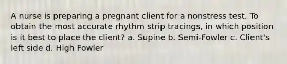 A nurse is preparing a pregnant client for a nonstress test. To obtain the most accurate rhythm strip tracings, in which position is it best to place the client? a. Supine b. Semi-Fowler c. Client's left side d. High Fowler