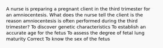 A nurse is preparing a pregnant client in the third trimester for an amniocentesis. What does the nurse tell the client is the reason amniocentesis is often performed during the third trimester? To discover genetic characteristics To establish an accurate age for the fetus To assess the degree of fetal lung maturity Correct To know the sex of the fetus