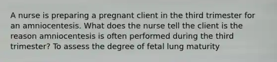 A nurse is preparing a pregnant client in the third trimester for an amniocentesis. What does the nurse tell the client is the reason amniocentesis is often performed during the third trimester? To assess the degree of fetal lung maturity