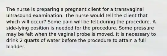 The nurse is preparing a pregnant client for a transvaginal ultrasound examination. The nurse would tell the client that which will occur? Some pain will be felt during the procedure. A side-lying position is needed for the procedure. Some pressure may be felt when the vaginal probe is moved. It is necessary to drink 2 quarts of water before the procedure to attain a full bladder.