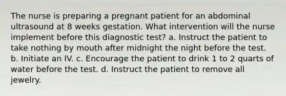 The nurse is preparing a pregnant patient for an abdominal ultrasound at 8 weeks gestation. What intervention will the nurse implement before this diagnostic test? a. Instruct the patient to take nothing by mouth after midnight the night before the test. b. Initiate an IV. c. Encourage the patient to drink 1 to 2 quarts of water before the test. d. Instruct the patient to remove all jewelry.