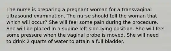 The nurse is preparing a pregnant woman for a transvaginal ultrasound examination. The nurse should tell the woman that which will occur? She will feel some pain during the procedure. She will be placed in a supine left side-lying position. She will feel some pressure when the vaginal probe is moved. She will need to drink 2 quarts of water to attain a full bladder.