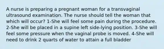 A nurse is preparing a pregnant woman for a transvaginal ultrasound examination. The nurse should tell the woman that which will occur? 1-She will feel some pain during the procedure. 2-She will be placed in a supine left side-lying position. 3-She will feel some pressure when the vaginal probe is moved. 4-She will need to drink 2 quarts of water to attain a full bladder