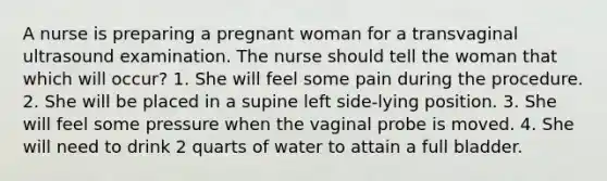 A nurse is preparing a pregnant woman for a transvaginal ultrasound examination. The nurse should tell the woman that which will occur? 1. She will feel some pain during the procedure. 2. She will be placed in a supine left side-lying position. 3. She will feel some pressure when the vaginal probe is moved. 4. She will need to drink 2 quarts of water to attain a full bladder.