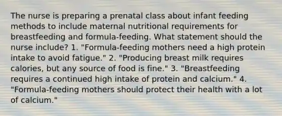 The nurse is preparing a prenatal class about infant feeding methods to include maternal nutritional requirements for breastfeeding and formula-feeding. What statement should the nurse include? 1. "Formula-feeding mothers need a high protein intake to avoid fatigue." 2. "Producing breast milk requires calories, but any source of food is fine." 3. "Breastfeeding requires a continued high intake of protein and calcium." 4. "Formula-feeding mothers should protect their health with a lot of calcium."