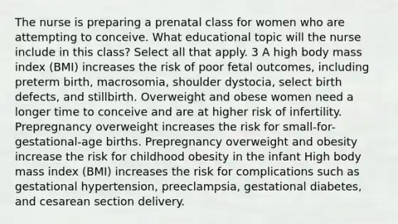 The nurse is preparing a prenatal class for women who are attempting to conceive. What educational topic will the nurse include in this class? Select all that apply. 3 A high body mass index (BMI) increases the risk of poor fetal outcomes, including preterm birth, macrosomia, shoulder dystocia, select birth defects, and stillbirth. Overweight and obese women need a longer time to conceive and are at higher risk of infertility. Prepregnancy overweight increases the risk for small-for-gestational-age births. Prepregnancy overweight and obesity increase the risk for childhood obesity in the infant High body mass index (BMI) increases the risk for complications such as gestational hypertension, preeclampsia, gestational diabetes, and cesarean section delivery.