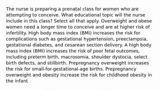 The nurse is preparing a prenatal class for women who are attempting to conceive. What educational topic will the nurse include in this class? Select all that apply. Overweight and obese women need a longer time to conceive and are at higher risk of infertility. High body mass index (BMI) increases the risk for complications such as gestational hypertension, preeclampsia, gestational diabetes, and cesarean section delivery. A high body mass index (BMI) increases the risk of poor fetal outcomes, including preterm birth, macrosomia, shoulder dystocia, select birth defects, and stillbirth. Prepregnancy overweight increases the risk for small-for-gestational-age births. Prepregnancy overweight and obesity increase the risk for childhood obesity in the infant