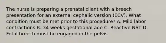 The nurse is preparing a prenatal client with a breech presentation for an external cephalic version (ECV). What condition must be met prior to this procedure? A. Mild labor contractions B. 34 weeks gestational age C. Reactive NST D. Fetal breech must be engaged in the pelvis