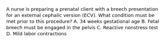 A nurse is preparing a prenatal client with a breech presentation for an external cephalic version (ECV). What condition must be met prior to this procedure? A. 34 weeks gestational age B. Fetal breech must be engaged in the pelvis C. Reactive nonstress test D. Mild labor contractions