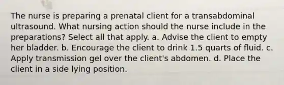 The nurse is preparing a prenatal client for a transabdominal ultrasound. What nursing action should the nurse include in the preparations? Select all that apply. a. Advise the client to empty her bladder. b. Encourage the client to drink 1.5 quarts of fluid. c. Apply transmission gel over the client's abdomen. d. Place the client in a side lying position.