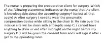 The nurse is preparing the preoperative client for surgery. Which of the following statements indicates to the nurse that the client is knowledgable about the upcoming surgery? (select all that apply) A: After surgery i need to wear the pneumatic compression device while sitting in the chair B: My skin over the incision site will be clean with antiseptic soap C: i cannot have anything to drink or eat after midnight on the night before my surgery D: I will be given the consent form and i will sign it after i get to the operating room