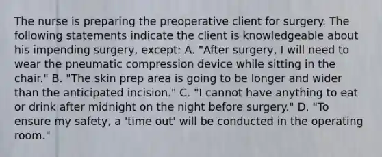 The nurse is preparing the preoperative client for surgery. The following statements indicate the client is knowledgeable about his impending surgery, except: A. "After surgery, I will need to wear the pneumatic compression device while sitting in the chair." B. "The skin prep area is going to be longer and wider than the anticipated incision." C. "I cannot have anything to eat or drink after midnight on the night before surgery." D. "To ensure my safety, a 'time out' will be conducted in the operating room."