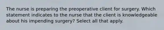 The nurse is preparing the preoperative client for surgery. Which statement indicates to the nurse that the client is knowledgeable about his impending surgery? Select all that apply.